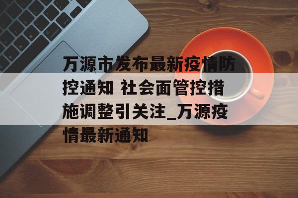 万源市发布最新疫情防控通知 社会面管控措施调整引关注_万源疫情最新通知 万源市发布最新疫情防控通知 社会面管控措施调整引关注_万源疫情最新通知